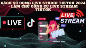 Cách sử dụng Live Studio Tiktok 2024- Làm chủ công cụ Live Stream Tiktok